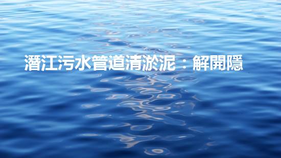 潛江污水管道清淤泥：解開隱秘的黑暗，揭示城市背后的秘密！